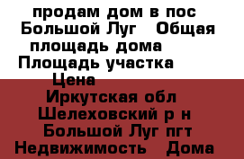 продам дом в пос. Большой Луг › Общая площадь дома ­ 60 › Площадь участка ­ 10 › Цена ­ 2 050 000 - Иркутская обл., Шелеховский р-н, Большой Луг пгт Недвижимость » Дома, коттеджи, дачи продажа   . Иркутская обл.